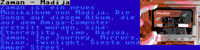 Zaman - Madija | Zaman ist ein neues Musikalbum von Madija. Die Songs auf diesem Album, die auf dem Amiga-Computer erstellt wurden, sind: Ethereality, Time, Hadiya, Zaman, The Journey, Mirrors, Shine, Twinlight, Siesta und Amber Street.