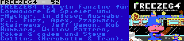 FREEZE64 - 52 | FREEZE64 ist ein Fanzine für Commodore 64-Spieler und -Hacker. In dieser Ausgabe: P.C. Fuzz, Apex, Zzapback, Stairways, Jeff Gamon, Rob Hubbard, Willow Pattern, Pokes & codes und Steve Collins (Herobotix & Tran).