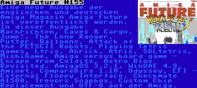 Amiga Future #155 | Eine neue Ausgabe der englischen und deutschen Amiga Magazin Amiga Future ist veröffentlicht worden. In dieser Ausgabe: Nachrichten, Caves & Cargo, Jump!, The Lone Ranger, Putter, Balloons, Attack of the PETSCII Robots, Playing Tetris games, Ltris, Abrick, Atris, SDLtetris, MishiGame, Amiga versus board game - Escape from Colditz, Astro Blox Revisited, AmigaOS 3.2.1, WinUAE 4.9, Aminet, CompareDirs 1.10, Odyssey, EFI - External Floppy Interface, Checkmate A1500, Trevors Soapbox, Custom Chip Replacement und UTF-8 auf der Amiga.