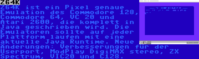 Z64K | Z64K ist ein Pixel genaue Emulation des Commodore 128, Commodore 64, VC 20 und Atari 2600, die komplett in Java geschrieben wird. Die Emulatoren sollte auf jeder Plattform laufen mit eine aktuelle Java Runtime. Neue Änderungen: Verbesserungen für der Userport, ModPlay DigiMAX stereo, ZX Spectrum, VIC20 und C128.