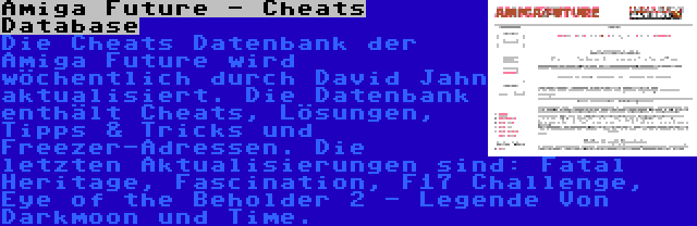Amiga Future - Cheats Database | Die Cheats Datenbank der Amiga Future wird wöchentlich durch David Jahn aktualisiert. Die Datenbank enthält Cheats, Lösungen, Tipps & Tricks und Freezer-Adressen. Die letzten Aktualisierungen sind: Fatal Heritage, Fascination, F17 Challenge, Eye of the Beholder 2 - Legende Von Darkmoon und Time.