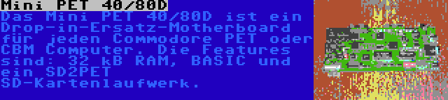 Mini PET 40/80D | Das Mini PET 40/80D ist ein Drop-in-Ersatz-Motherboard für jeden Commodore PET oder CBM Computer. Die Features sind: 32 kB RAM, BASIC und ein SD2PET SD-Kartenlaufwerk.