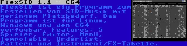 FlexSID 1.1 - C64 | FlexSID ist ein Programm zum Erstellen von SID-Musik mit geringem Platzbedarf. Das Programm ist für Linux, Windows und den C64 verfügbar. Features: 5 Spieler, Editor, Menü, TempoTable, Orderlist, Pattern und Instrument/FX-Tabelle.