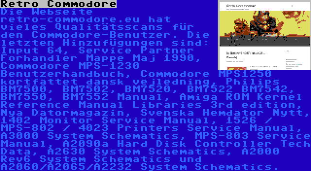 Retro Commodore | Die Webseite retro-commodore.eu hat vieles Qualitätsscans für den Commodore-Benutzer. Die letzten Hinzufügungen sind: Input 64, Service Partner Forhandler Mappe Maj 1990, Commodore MPS-1230 Benutzerhandbuch, Commodore MPS1250 kortfattet dansk vejledning, Philips BM7500, BM7502, BM7520, BM7522 BM7542, BM7550, BM7552 Manual, Amiga ROM Kernel Reference Manual Libraries 3rd edition, Nya Datormagazin, Svenska Hemdator Nytt, 1402 Monitor Service Manual, 1526 / MPS-802 / 4023 Printers Service Manual, A3000 System Schematics, MPS-803 Service Manual, A2090a Hard Disk Controller Tech Data, A2630 System Schematics, A2000 Rev6 System Schematics und A2060/A2065/A2232 System Schematics.