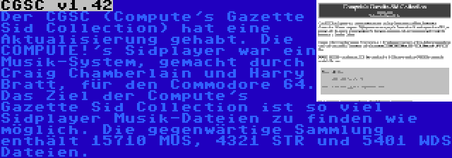CGSC v1.42 | Der CGSC (Compute's Gazette Sid Collection) hat eine Aktualisierung gehabt. Die COMPUTE!'s Sidplayer war ein Musik-System, gemacht durch Craig Chamberlain und Harry Bratt, für den Commodore 64. Das Ziel der Compute's Gazette Sid Collection ist so viel Sidplayer Musik-Dateien zu finden wie möglich. Die gegenwärtige Sammlung enthält 15710 MUS, 4321 STR und 5401 WDS Dateien.