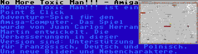 No More Toxic Man!!! - Amiga | No More Toxic Man!!! ist ein Point & Click Adventure-Spiel für den Amiga-Computer. Das Spiel wurde von Juan Carlos Herran Martin entwickelt. Die Verbesserungen in dieser Version sind: Unterstützung für Französisch, Deutsch und Polnisch. Und neue Bilder und Nebencharaktere.
