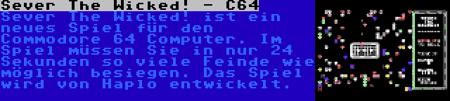 Sever The Wicked! - C64 | Sever The Wicked! ist ein neues Spiel für den Commodore 64 Computer. Im Spiel müssen Sie in nur 24 Sekunden so viele Feinde wie möglich besiegen. Das Spiel wird von Haplo entwickelt.