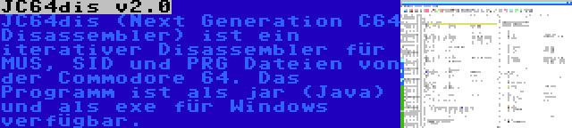 JC64dis v2.0 | JC64dis (Next Generation C64 Disassembler) ist ein iterativer Disassembler für MUS, SID und PRG Dateien von der Commodore 64. Das Programm ist als jar (Java) und als exe für Windows verfügbar.