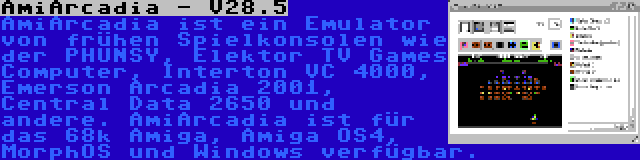 AmiArcadia - V28.5 | AmiArcadia ist ein Emulator von frühen Spielkonsolen wie der PHUNSY, Elektor TV Games Computer, Interton VC 4000, Emerson Arcadia 2001, Central Data 2650 und andere. AmiArcadia ist für das 68k Amiga, Amiga OS4, MorphOS und Windows verfügbar.