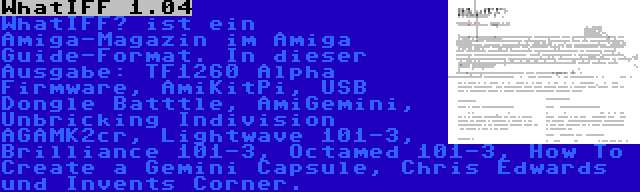 WhatIFF 1.04 | WhatIFF? ist ein Amiga-Magazin im Amiga Guide-Format. In dieser Ausgabe: TF1260 Alpha Firmware, AmiKitPi, USB Dongle Batttle, AmiGemini, Unbricking Indivision AGAMK2cr, Lightwave 101-3, Brilliance 101-3, Octamed 101-3, How To Create a Gemini Capsule, Chris Edwards und Invents Corner.