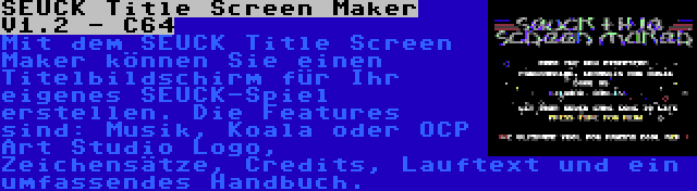 SEUCK Title Screen Maker V1.2 - C64 | Mit dem SEUCK Title Screen Maker können Sie einen Titelbildschirm für Ihr eigenes SEUCK-Spiel erstellen. Die Features sind: Musik, Koala oder OCP Art Studio Logo, Zeichensätze, Credits, Lauftext und ein umfassendes Handbuch.
