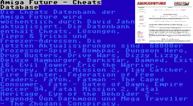 Amiga Future - Cheats Database | Die Cheats Datenbank der Amiga Future wird wöchentlich durch David Jahn aktualisiert. Die Datenbank enthält Cheats, Lösungen, Tipps & Tricks und Freezer-Adressen. Die letzten Aktualisierungen sind: 68000er Prozessor-Spiel, Bombpac, Dungeon Hero, Drug Busters, Drive Wars, Dizzy Lizzy, Deluxe Hamburger, Darkstar, Damned, Exit 16, Evil Tower, Eric the Warrior, Entropy, Fatal Mission 2, Flag Catcher, Fire Fighter, Federation of Free Traders, FaYoh, Fatman - The Caped Consumer, Fate - Gates of Dawn, Empire Soccer 94, Fatal Mission 2, Fatal Heritage, Eye of the Beholder 2 - Legende Von Darkmoon und Mega Traveller - The Zhodani Conspiracy.