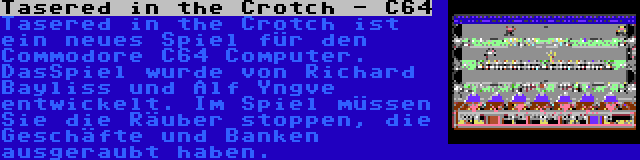 Tasered in the Crotch - C64 | Tasered in the Crotch ist ein neues Spiel für den Commodore C64 Computer. DasSpiel wurde von Richard Bayliss und Alf Yngve entwickelt. Im Spiel müssen Sie die Räuber stoppen, die Geschäfte und Banken ausgeraubt haben.