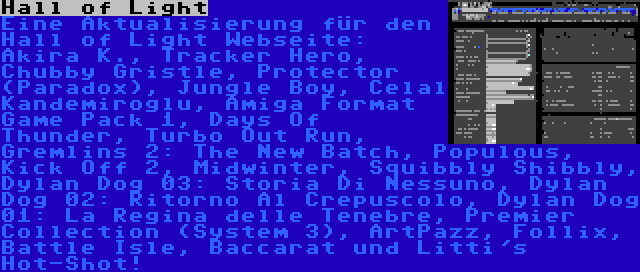 Hall of Light | Eine Aktualisierung für den Hall of Light Webseite: Akira K., Tracker Hero, Chubby Gristle, Protector (Paradox), Jungle Boy, Celal Kandemiroglu, Amiga Format Game Pack 1, Days Of Thunder, Turbo Out Run, Gremlins 2: The New Batch, Populous, Kick Off 2, Midwinter, Squibbly Shibbly, Dylan Dog 03: Storia Di Nessuno, Dylan Dog 02: Ritorno Al Crepuscolo, Dylan Dog 01: La Regina delle Tenebre, Premier Collection (System 3), ArtPazz, Follix, Battle Isle, Baccarat und Litti's Hot-Shot!