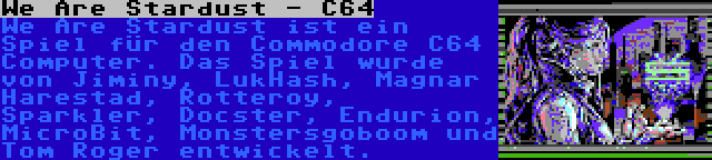 We Are Stardust - C64 | We Are Stardust ist ein Spiel für den Commodore C64 Computer. Das Spiel wurde von Jiminy, LukHash, Magnar Harestad, Rotteroy, Sparkler, Docster, Endurion, MicroBit, Monstersgoboom und Tom Roger entwickelt.