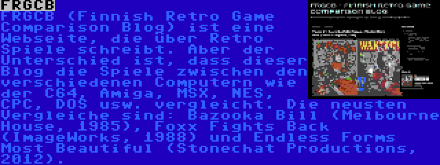 FRGCB | FRGCB (Finnish Retro Game Comparison Blog) ist eine Webseite, die über Retro Spiele schreibt. Aber der Unterschied ist, dass dieser Blog die Spiele zwischen den verschiedenen Computern wie der C64, Amiga, MSX, NES, CPC, DOS usw. vergleicht. Die neusten Vergleiche sind: Bazooka Bill (Melbourne House, 1985), Foxx Fights Back (ImageWorks, 1988) und Endless Forms Most Beautiful (Stonechat Productions, 2012).