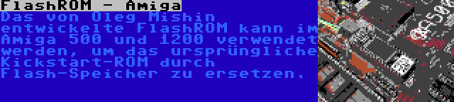 FlashROM - Amiga | Das von Oleg Mishin entwickelte FlashROM kann im Amiga 500 und 1200 verwendet werden, um das ursprüngliche Kickstart-ROM durch Flash-Speicher zu ersetzen.