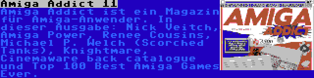 Amiga Addict 11 | Amiga Addict ist ein Magazin für Amiga-Anwender. In dieser Ausgabe: Nick Veitch, Amiga Power, Renee Cousins, Michael P. Welch (Scorched Tanks), Knightmare, Cinemaware back catalogue und Top 100 Best Amiga Games Ever.