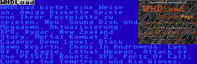 WHDLoad | WHDLoad bietet eine Weise an, Amiga Diskette Spiele von Ihrer Festplatte zu spielen. Neu: Sound Disk und Megademo. Aktualisierung: XP8, Rygar, New Zealand Story, Mortal Kombat 2, Cadaver Demo Level, Black Dawn Rebirth, Chaos In Andromeda: Eyes Of The Eagle, Lethal Weapon, Attack of the PETSCII Robots, XP8, Ports Of Call, Lure of the Temptress und Kid Gloves.