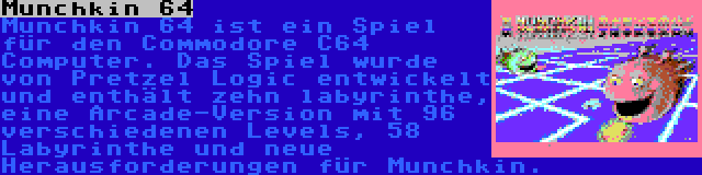 Munchkin 64 | Munchkin 64 ist ein Spiel für den Commodore C64 Computer. Das Spiel wurde von Pretzel Logic entwickelt und enthält zehn labyrinthe, eine Arcade-Version mit 96 verschiedenen Levels, 58 Labyrinthe und neue Herausforderungen für Munchkin.