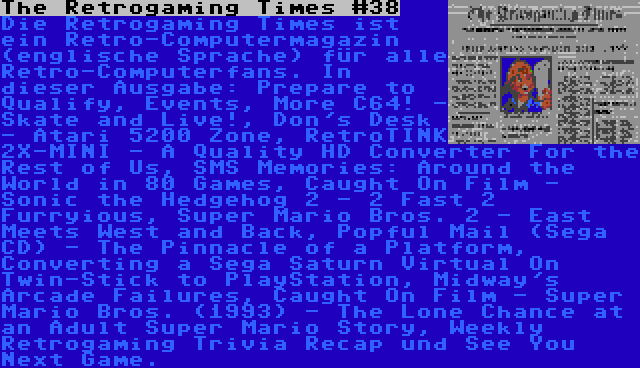 The Retrogaming Times #38 | Die Retrogaming Times ist ein Retro-Computermagazin (englische Sprache) für alle Retro-Computerfans. In dieser Ausgabe: Prepare to Qualify, Events, More C64! - Skate and Live!, Don's Desk - Atari 5200 Zone, RetroTINK 2X-MINI - A Quality HD Converter For the Rest of Us, SMS Memories: Around the World in 80 Games, Caught On Film - Sonic the Hedgehog 2 - 2 Fast 2 Furryious, Super Mario Bros. 2 - East Meets West and Back, Popful Mail (Sega CD) - The Pinnacle of a Platform, Converting a Sega Saturn Virtual On Twin-Stick to PlayStation, Midway's Arcade Failures, Caught On Film - Super Mario Bros. (1993) - The Lone Chance at an Adult Super Mario Story, Weekly Retrogaming Trivia Recap und See You Next Game.