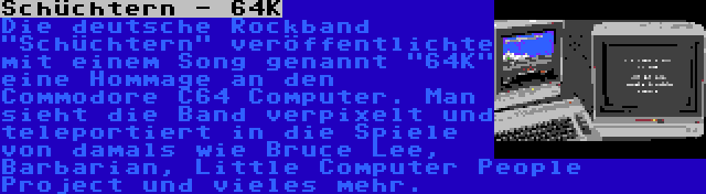 Schüchtern - 64K | Die deutsche Rockband Schüchtern veröffentlichte mit einem Song genannt 64K eine Hommage an den Commodore C64 Computer. Man sieht die Band verpixelt und teleportiert in die Spiele von damals wie Bruce Lee, Barbarian, Little Computer People Project und vieles mehr.