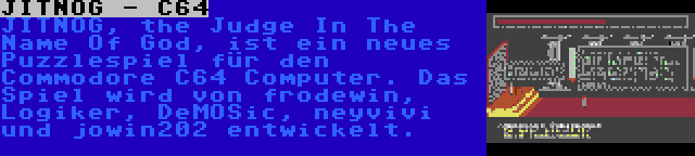 JITNOG - C64 | JITNOG, the Judge In The Name Of God, ist ein neues Puzzlespiel für den Commodore C64 Computer. Das Spiel wird von frodewin, Logiker, DeMOSic, neyvivi und jowin202 entwickelt.
