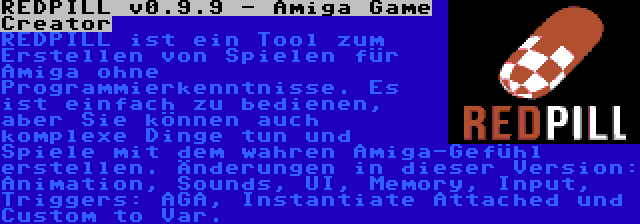 REDPILL v0.9.9 - Amiga Game Creator | REDPILL ist ein Tool zum Erstellen von Spielen für Amiga ohne Programmierkenntnisse. Es ist einfach zu bedienen, aber Sie können auch komplexe Dinge tun und Spiele mit dem wahren Amiga-Gefühl erstellen. Änderungen in dieser Version: Animation, Sounds, UI, Memory, Input, Triggers: AGA, Instantiate Attached und Custom to Var.