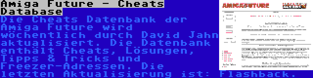 Amiga Future - Cheats Database | Die Cheats Datenbank der Amiga Future wird wöchentlich durch David Jahn aktualisiert. Die Datenbank enthält Cheats, Lösungen, Tipps & Tricks und Freezer-Adressen. Die letzten Aktualisierung ist: Flashback.