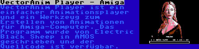 VectorAnim Player - Amiga | VectorAnim Player ist ein einfacher Animationsplayer und ein Werkzeug zum Erstellen von Animationen für Amiga-Computer. Das Programm wurde von Electric Black Sheep in AMOS geschrieben und der Quellcode ist verfügbar.