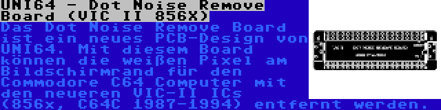 UNI64 - Dot Noise Remove Board (VIC II 856X) | Das Dot Noise Remove Board ist ein neues PCB-Design von UNI64. Mit diesem Board können die weißen Pixel am Bildschirmrand für den Commodore C64 Computer mit den neueren VIC-II ICs (856x, C64C 1987-1994) entfernt werden.