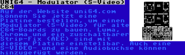 UNI64 - Modulator (S-Video) C64 | Auf der Website uni64.com können Sie jetzt eine Platine bestellen, um einen Modulator (S-Video) für alte C64-Boards zu bauen. Luma, Chroma und ein zuschaltbarer Strip-Fix (AEC) sind mit diesem Platine einstellbar. Auch eine S-VIDEO- und eine Audiobuchse können hinzugefügt werden.
