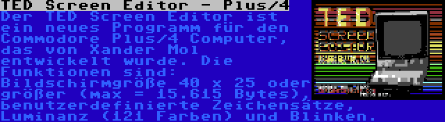 TED Screen Editor - Plus/4 | Der TED Screen Editor ist ein neues Programm für den Commodore Plus/4 Computer, das von Xander Mol entwickelt wurde. Die Funktionen sind: Bildschirmgröße 40 x 25 oder größer (max = 15.615 Bytes), benutzerdefinierte Zeichensätze, Luminanz (121 Farben) und Blinken.