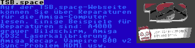 TSB.space | Auf der TSB.space-Webseite können Sie über Reparaturen für die Amiga-Computer lesen. Einige Beispiele für Reparaturen sind: A4000 grauer Bildschirm, Amiga CD32 Laserkalibrierung, Amiga Recap, Vampire 600 v2 Sync-Problem HDMI usw.