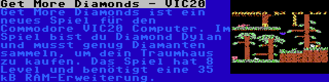Get More Diamonds - VIC20 | Get More Diamonds ist ein neues Spiel für den Commodore VIC20 Computer. Im Spiel bist du Diamond Dylan und musst genug Diamanten sammeln, um dein Traumhaus zu kaufen. Das Spiel hat 8 Level und benötigt eine 35 kB RAM-Erweiterung.