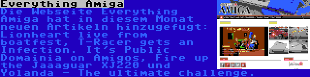Everything Amiga | Die Webseite Everything Amiga hat in diesem Monat neuen Artikeln hinzugefugt: Lionheart live from boatfest, T-Racer gets an Infection. It's Public Domainia on Amigos, Fire up the Jaaaguar XJ220 und Yolanda - The ultimate challenge.