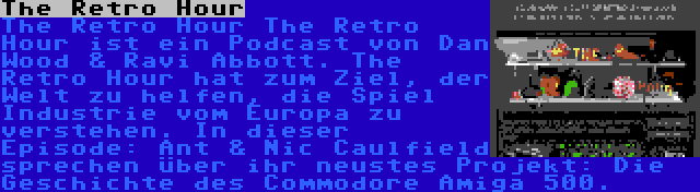 The Retro Hour | The Retro Hour The Retro Hour ist ein Podcast von Dan Wood & Ravi Abbott. The Retro Hour hat zum Ziel, der Welt zu helfen, die Spiel Industrie vom Europa zu verstehen. In dieser Episode: Ant & Nic Caulfield sprechen über ihr neustes Projekt: Die Geschichte des Commodore Amiga 500.