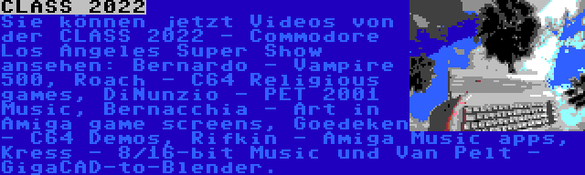 CLASS 2022 | Sie können jetzt Videos von der CLASS 2022 - Commodore Los Angeles Super Show ansehen: Bernardo - Vampire 500, Roach - C64 Religious games, DiNunzio - PET 2001 Music, Bernacchia - Art in Amiga game screens, Goedeken - C64 Demos, Rifkin - Amiga Music apps, Kress - 8/16-bit Music und Van Pelt - GigaCAD-to-Blender.