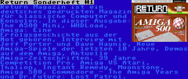 Return Sonderheft #1 | Return Magazin ist ein deutsches gedruckten Magazin für klassische Computer und Konsolen. In dieser Ausgabe: The A500 Mini, WHDLoad, Amiga: Eine Erfolgsgeschichte aus der Not geboren, Interview mit Jeff Porter und Dave Haynie, Neue Amiga-Spiele der letzten 10 Jahre, Demos auf dem Amiga, Aktuelle Amiga-Zeitschriften, 39 Jahre Competition Pro, Amiga VS Atari, Thalion, Instant Remedy, Moonstone, Amiga 500, Commodore - The Amiga Years und Dr.Future: Lost Patrol.