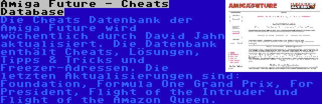 Amiga Future - Cheats Database | Die Cheats Datenbank der Amiga Future wird wöchentlich durch David Jahn aktualisiert. Die Datenbank enthält Cheats, Lösungen, Tipps & Tricks und Freezer-Adressen. Die letzten Aktualisierungen sind: Foundation, Formula One Grand Prix, For President, Flight of the Intruder und Flight of the Amazon Queen.