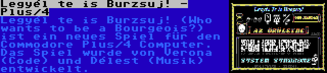 Legyél te is Burzsuj! - Plus/4 | Legyél te is Burzsuj! (Who wants to be a Bourgeois?) ist ein neues Spiel für den Commodore Plus/4 Computer. Das Spiel wurde von Verona (Code) und Délest (Musik) entwickelt.