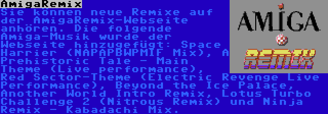 AmigaRemix | Sie können neue Remixe auf der AmigaRemix-Webseite anhören. Die folgende Amiga-Musik wurde der Webseite hinzugefügt: Space Harrier (NAPAPBWPMIF Mix), A Prehistoric Tale - Main Theme (Live performance), Red Sector-Theme (Electric Revenge Live Performance), Beyond the Ice Palace, Another World Intro Remix, Lotus Turbo Challenge 2 (Nitrous Remix) und Ninja Remix - Kabadachi Mix.