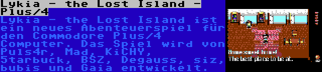 Lykia - the Lost Island - Plus/4 | Lykia - the Lost Island ist ein neues Abenteuerspiel für den Commodore Plus/4 Computer. Das Spiel wird von Puls4r, Mad, KiCHY, 5tarbuck, BSZ, Degauss, siz, bubis und Gaia entwickelt.