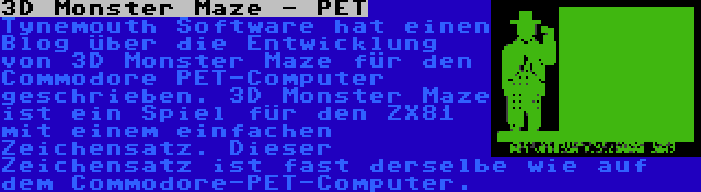 3D Monster Maze - PET | Tynemouth Software hat einen Blog über die Entwicklung von 3D Monster Maze für den Commodore PET-Computer geschrieben. 3D Monster Maze ist ein Spiel für den ZX81 mit einem einfachen Zeichensatz. Dieser Zeichensatz ist fast derselbe wie auf dem Commodore-PET-Computer.