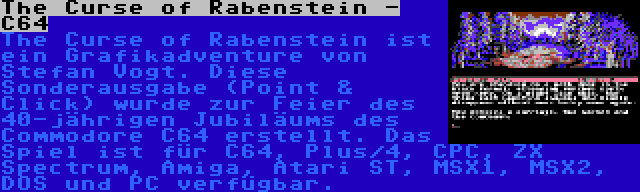 The Curse of Rabenstein - C64 | The Curse of Rabenstein ist ein Grafikadventure von Stefan Vogt. Diese Sonderausgabe (Point & Click) wurde zur Feier des 40-jährigen Jubiläums des Commodore C64 erstellt. Das Spiel ist für C64, Plus/4, CPC, ZX Spectrum, Amiga, Atari ST, MSX1, MSX2, DOS und PC verfügbar.
