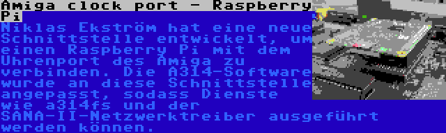 Amiga clock port - Raspberry Pi | Niklas Ekström hat eine neue Schnittstelle entwickelt, um einen Raspberry Pi mit dem Uhrenport des Amiga zu verbinden. Die A314-Software wurde an diese Schnittstelle angepasst, sodass Dienste wie a314fs und der SANA-II-Netzwerktreiber ausgeführt werden können.