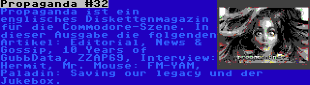 Propaganda #32 | Propaganda ist ein englisches Diskettenmagazin für die Commodore-Szene. In dieser Ausgabe die folgenden Artikel: Editorial, News & Gossip, 10 Years of GubbData, ZZAP69, Interview: Hermit, Mr. Mouse: FM-YAM, Paladin: Saving our legacy und der Jukebox.