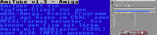 AmiTube v1.3 - Amiga | AmiTube ist ein YouTube-Client für den m68k-Amiga. Dieses Programm lädt das Video im CDXL- oder MPEG1-Format herunter. Sie können den Film auf Ihrem Amiga mit AGABlaster (CDXL) oder RiVA (MPEG) ansehen.