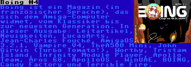 Boing #4 | Boing ist ein Magazin (in französischer Sprache), das sich dem Amiga-Computer widmet, vom Klassiker bis zur neuesten Generation. In dieser Ausgabe: Leitartikel, Neuigkeiten, LucasArts, Jean-Charles Fouché, AmigaOS 3.2.1, Vampire V4, TheA500 Mini, John Girvin (Turbo Tomato!), Worthy, Tristam Island, Infinity Module Player, Apollo Team, Aros 68, ApolloOS , WinUAE, BOING, Candy Factory und Terrible Fire.