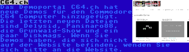 C64.ch | Das Demoportal C64.ch hat neue Demos für den Commodore C64 Computer hinzugefügt. Die letzten neuen Dateien sind Delysid, Paninaro88, die Grunwald-Show und ein paar Diskmags. Wenn Sie Demos haben, die sich nicht auf der Website befinden, wenden Sie sich bitte an die Website.